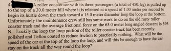 4.
A roller coaster car with its three passengers (a total of 450. kg) is pulled up
to the top of a 30.0 meter hill where it is released at a speed of 1.00 meter per second to
begin its hurtle down the track toward a 15.0 meter diameter loop the loop at the bottom.
Unfortunately the maintenance crew still has some work to do on the old rusty roller
coaster track and the average frictional force on the 65.0 meter long angled descent is 595
N. Luckily the loop the loop portion of the roller coaster track has been recently
polished and Teflon coated to reduce friction to practically nothing. What will be the
speed of the car at the top of the loop the loop, and will this be enough to have the car
stay on the track all the way round the loop?