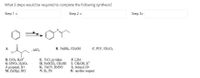 What 3 steps would be required to complete the following synthesis?
Step 1 =
Step 2 =
Step 3=
B. NABH4, CH;OH
C. PCC, CH;Cl;
A.
AICC;
CI
D. CrO,, H3O*
G. HNO3, H;SO4
J. propanal, H+
M. Zn(Hg), HCI
E. TSCI, pyridine
H. NAOCH3, CH;OH I. CH;OH, H
K. NACN, DMSO
N. H2, Pd
F. LDA
L. butanal, H+
O. another reagent
