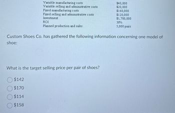 Variable manufacturing costs
Variable selling and administrative costs
Fixed manufacturing costs
Fixed selling and administrative costs
Investment
ROI
Planned production and sales
$40,000
$20,000
$160,000
$120,000
$1,700,000
30%
5,000 pairs
Custom Shoes Co. has gathered the following information concerning one model of
shoe:
What is the target selling price per pair of shoes?
$142
$170
$114
$158