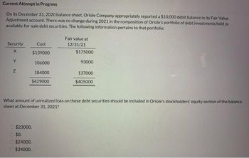 Current Attempt in Progress
On its December 31, 2020 balance sheet, Oriole Company appropriately reported a $10,000 debit balance in its Fair Value
Adjustment account. There was no change during 2021 in the composition of Oriole's portfolio of debt investments held as
available-for-sale debt securities. The following information pertains to that portfolio:
Fair value at
12/31/21
Security
Cost
X
$139000
$175000
Y
93000
106000
Z
184000
137000
$429000
$405000
What amount of unrealized loss on these debt securities should be included in Oriole's stockholders' equity section of the balance
sheet at December 31, 2021?
$23000.
$0.
$24000.
$34000.