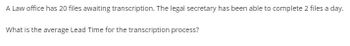 A Law office has 20 files awaiting transcription. The legal secretary has been able to complete 2 files a day.
What is the average Lead Time for the transcription process?