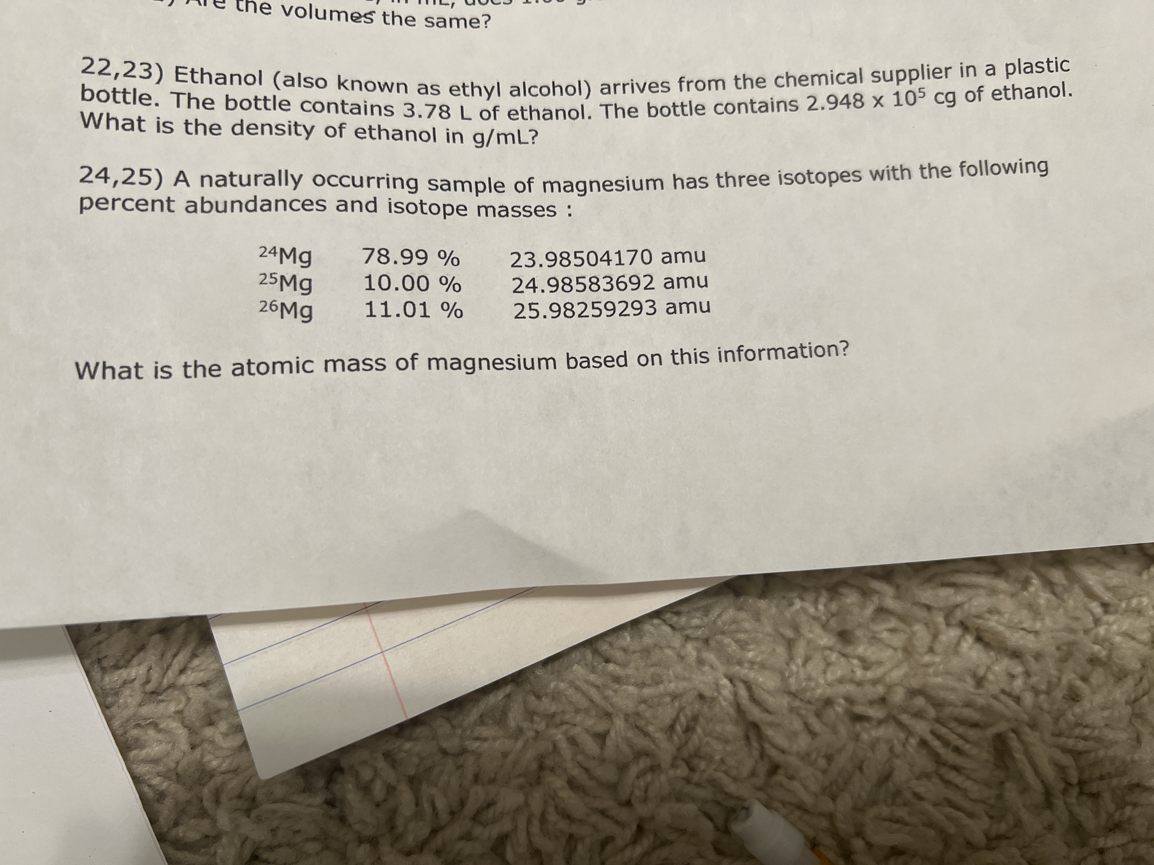 bottle. The bottle contains 3.78 L of ethanol. The bottle contains 2.948 x 105 cg of ethanol.
volumes the same?
22,23) Ethanol (also known as ethyl alcohol) arrives from the chemical supplier in a plastic
What is the density of ethanol in g/mL?
24,25) A naturally occurring sample of magnesium has three isotopes with the following
percent abundances and isotope masses:
24Mg
25Mg
26M9
78.99 %
23.98504170 amu
24.98583692 amu
25.98259293 amu
10.00 %
11.01 %
What is the atomic mass of magnesium based on this information?
