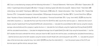 ABC Corp is a manufacturing company with the following information: 1. Financial Statements: • Net Income: $10 million • Depreciation: $5
million • Capital Expenditures (CapEx): $8 million • Changes in Working Capital: $2 million (increase) 2. Balance Sheet: Total Debt: $40
million (long-term debt). Total Equity: $60 million • Total Assets: $100 million 3. Market Information: • Risk - Free Rate: 3% • Market Risk
Premium: 5%. Comparable Companies' Unlevered Beta: 1.0 (average of industry peers) • Tax Rate: 30% . Current Stock Price: $25 per
share • Number of Shares Outstanding: 4 million 4. Assumptions: • Terminal Growth Rate: 5%. Long-term WACC: 0.25% less than the
initial WACC Questions: a. Calculate the Free Cash Flow to the Firm (FCFF) for ABC Corp for the next five years. b. Determine the Cost of
Equity using the Capital Asset Pricing Model (CAPM) with unlevered beta.c. Calculate the Levered Beta for ABC Corp by using the industry
average unlevered beta and the company's capital structure. d. Calculate the Cost of Equity using the Capital Asset Pricing Model (CAPM)
with the calculated levered beta. e. Calculate the Weighted Average Cost of Capital (WACC) for ABC Corp using the levered beta. f. Use the
DCF valuation formula to estimate the intrinsic value per share for ABC Corp for the next five years, considering the calculated levered beta. g
. Add the terminal value to the DCF valuation using the Gordon Growth Model with a terminal growth rate of 5%. h. Calculate the present
value of the terminal value using the long - term WACC (0.25% less than the initial WACC). i. Sum the present values of the FCFF and
terminal value to get the intrinsic value per share.