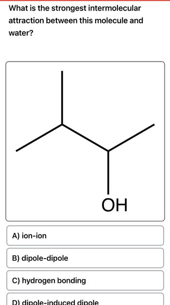 What is the strongest intermolecular
attraction between this molecule and
water?
A) ion-ion
B) dipole-dipole
C) hydrogen bonding
D) dipole-induced dipole
ОН