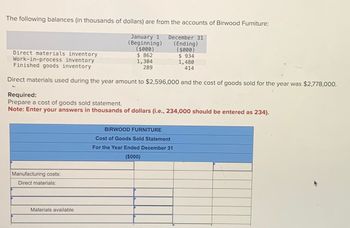 The following balances (in thousands of dollars) are from the accounts of Birwood Furniture:
January 1 December 31
(Beginning) (Ending)
($000)
$ 862
($000)
$934
1,304
1,480
289
414
Direct materials inventory
Work-in-process inventory
Finished goods inventory
Direct materials used during the year amount to $2,596,000 and the cost of goods sold for the year was $2,778,000.
Required:
Prepare a cost of goods sold statement.
Note: Enter your answers in thousands of dollars (i.e., 234,000 should be entered as 234).
Manufacturing costs:
Direct materials:
Materials available
BIRWOOD FURNITURE
Cost of Goods Sold Statement
For the Year Ended December 31
($000)