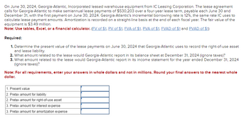 On June 30, 2024, Georgia-Atlantic, Incorporated leased warehouse equipment from IC Leasing Corporation. The lease agreement
calls for Georgia-Atlantic to make semiannual lease payments of $530,203 over a four-year lease term, payable each June 30 and
December 31, with the first payment on June 30, 2024. Georgia-Atlantic's incremental borrowing rate is 12%, the same rate IC uses to
calculate lease payment amounts. Amortization is recorded on a straight-line basis at the end of each fiscal year. The fair value of the
equipment is $3.49 million.
Note: Use tables, Excel, or a financial calculator. (FV of $1, PV of $1, FVA of $1, PVA of $1, FVAD of $1 and PVAD of $1)
Required:
1. Determine the present value of the lease payments on June 30, 2024 that Georgia-Atlantic uses to record the right-of-use asset
and lease liability.
2. What amount related to the lease would Georgia-Atlantic report in its balance sheet at December 31, 2024 (ignore taxes)?
3. What amount related to the lease would Georgia-Atlantic report in its income statement for the year ended December 31, 2024
(ignore taxes)?
Note: For all requirements, enter your answers in whole dollars and not in millions. Round your final answers to the nearest whole
dollar.
1. Present value
2. Pretax amount for liability
2. Pretax amount for right-of-use asset
3. Pretax amount for interest expense
3. Pretax amount for amortization expense