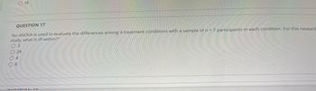 O 16
QUESTION 17
"An ANOVA is used to evaluate the differences among 4 treatment conditions with a sample of n = 7 participants in each condition. For this research
study, what is df-within?"
O 3
24
04
06
ALLECTION 10