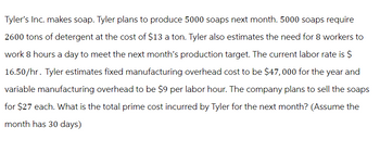 Tyler's Inc. makes soap. Tyler plans to produce 5000 soaps next month. 5000 soaps require
2600 tons of detergent at the cost of $13 a ton. Tyler also estimates the need for 8 workers to
work 8 hours a day to meet the next month's production target. The current labor rate is $
16.50/hr. Tyler estimates fixed manufacturing overhead cost to be $47,000 for the year and
variable manufacturing overhead to be $9 per labor hour. The company plans to sell the soaps
for $27 each. What is the total prime cost incurred by Tyler for the next month? (Assume the
month has 30 days)