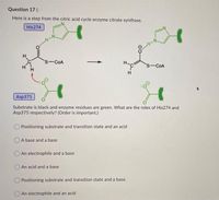 Question 17 (
Here is a step from the citric acid cycle enzyme citrate synthase.
His274
s-COA
H-
s-COA
Asp375
Substrate is black and enzyme residues are green. What are the roles of His274 and
Asp375 respectively? (Order is important.)
O Positioning substrate and transition state and an acid
A base and a base
O An electrophile and a base
An acid and a base
Positioning substrate and transition state and a base.
An electrophile and an acid
