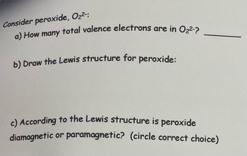 Consider peroxide, O₂²-:
a) How many total valence electrons are in O₂²-?
b) Draw the Lewis structure for peroxide:
c) According to the Lewis structure is peroxide
diamagnetic or paramagnetic? (circle correct choice)