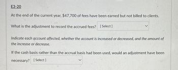 E3-20
At the end of the current year, $47,700 of fees have been earned but not billed to clients.
What is the adjustment to record the accrued fees? [Select]
Indicate each account affected, whether the account is increased or decreased, and the amount of
the increase or decrease.
If the cash basis rather than the accrual basis had been used, would an adjustment have been
necessary? [Select]
20