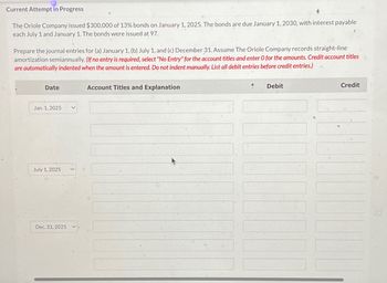 Current Attempt in Progress
The Oriole Company issued $300,000 of 13% bonds on January 1, 2025. The bonds are due January 1, 2030, with interest payable
each July 1 and January 1. The bonds were issued at 97.
Prepare the journal entries for (a) January 1, (b) July 1, and (c) December 31. Assume The Oriole Company records straight-line
amortization semiannually. (If no entry is required, select "No Entry" for the account titles and enter O for the amounts. Credit account titles
are automatically indented when the amount is entered. Do not indent manually. List all debit entries before credit entries.)
Date
Jan. 1, 2025
July 1, 2025
Dec. 31, 2025
Account Titles and Explanation
Debit
Credit