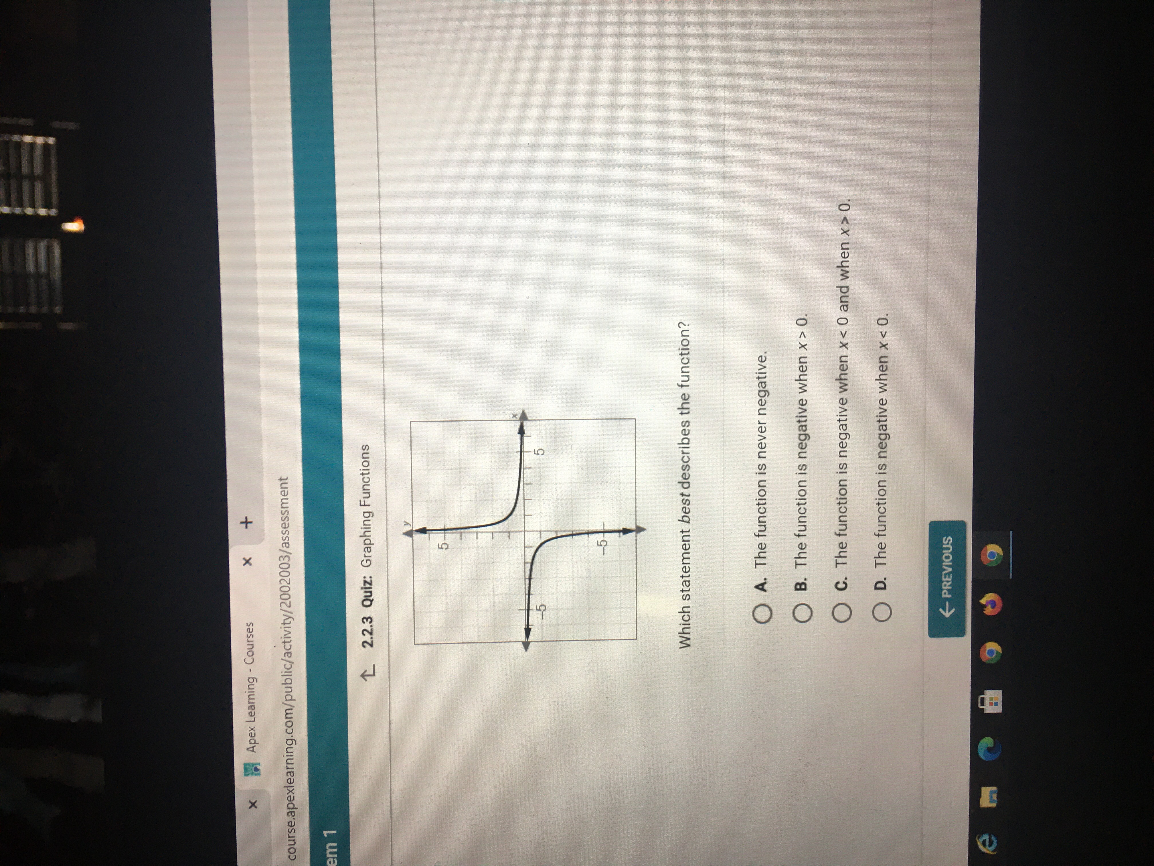 Apex Learning - Courses
course.apexlearning.com/public/activity/2002003/assessment
L 2.2.3 Quiz: Graphing Functions
-5
5.
-5
Which statement best describes the function?
O A. The function is never negative.
O B. The function is negative when x > 0.
O C. The function is negative when x< 0 and when x > 0.
O D. The function is negative when x< 0.
E PREVIOUS
