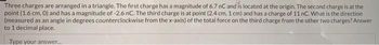 Three charges are arranged in a triangle. The first charge has a magnitude of 6.7 nC and is located at the origin. The second charge is at the
point (1.6 cm, 0) and has a magnitude of -2.6 nC. The third charge is at point (2.4 cm, 1 cm) and has a charge of 11 nC. What is the direction
(measured as an angle in degrees counterclockwise from the x-axis) of the total force on the third charge from the other two charges? Answer
to 1 decimal place.
Type your answer.....