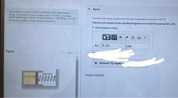 The cylinder in (Eigure 1) has a moveable piston attached to a
spring The cylinder's cross-section area is 10 cm² it contains
0 0050 mol of gas, and the spring constant is 1500 N/m. At 15°C
the spring is neither compressed nor stretched
Figure
A-10 cm
1500 N/m
www
1 of 1
Y
Part A
How far is the spring compressed if the gas temperature is raised to 150°C?
Express your answer to two significant figures and include the appropriate units.
View Available Hint(s)
Ar 3.16
μA
Provide Feedback
4
X Incorrect; Try Again;
→
cm
?