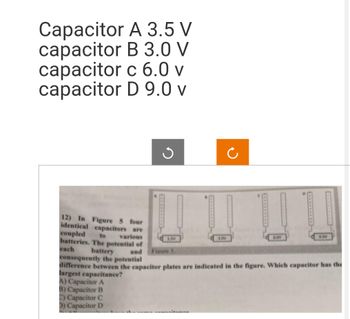 Capacitor
capacitor
capacitor
capacitor
A 3.5 V
B 3.0 V
c 6.0 v
D 9.0 v
12) In Figure 5 four
identical capacitors are
coupled to various
batteries. The potential of
each battery and Figure 5.
Ĉ
SOV
6.OV
9.0V
consequently the potential
difference between the capacitor plates are indicated in the figure. Which capacitor has the
largest capacitance?
A) Capacitor A
B) Capacitor B
C) Capacitor C
D) Capacitor D