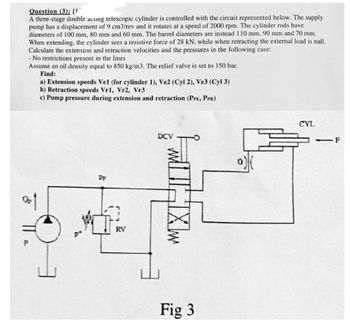 Question (3): [1
A three-stage double acung telescopic cylinder is controlled with the circuit represented below. The supply
pump has a displacement of 9 cm3/rev and it rotates at a speed of 2000 rpm. The cylinder rods have
diameters of 100 mm, 80 mm and 60 mm. The barrel diameters are instead 110 mm, 90 mm and 70 mm.
When extending, the cylinder sees a resistive force of 28 kN, while when retracting the external load is null.
Calculate the extension and retraction velocities and the pressures in the following case:
A.
- No restrictions present in the lines
Assume an oil density equal to 850 kg/m3. The relief valve is set to 150 bar.
Find:
a) Extension speeds Vel (for cylinder 1), Ve2 (Cyl 2), Ve3 (Cyl 3)
b) Retraction speeds Vr1, Vr2, Vr3
c) Pump pressure during extension and retraction (PPE, PPR)
πT
www
P
PP
RY
DCV
HXw
Fig 3
CYL
-F
-