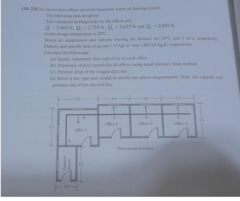 (10-23) The shown four offices are to be heated by warm air heating system.
The following data are given:
The calculated heating loads for the offices are:
Q₁ = 3,465 W, Q₂ = 2,755 W, 3 = 2,615 W and Q=2,895 W.
Inside design temperature is 20°C.
Warm air temperature and velocity leaving the furnace are 55°C and 5 m/s, respectively.
Density and specific heat of air are 1.15 kg/m³ and 1.005 kJ/kg-K, respectively.
Calculate the followings:
(a) Supply volumetric flow rate of air to each office.
(b) Diameters of duct system for all offices using equal pressure drop method.
(c) Pressure drop of the longest duct run.
(d) Select a fan type and model to satisfy the above requirements. State the capacity and
pressure rise of the selected fan.
25
A
Furnace
Room
-2.0-
-4.0-
B
Office 1
2.5
-3.0-
C
Office 2
-3.0-
D
Office 3
*Dimensions in meters
-3.0-
E
Office 4
3.5