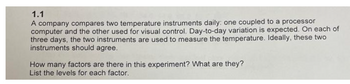 1.1
A company compares two temperature instruments daily: one coupled to a processor
computer and the other used for visual control. Day-to-day variation is expected. On each of
three days, the two instruments are used to measure the temperature. Ideally, these two
instruments should agree.
How many factors are there in this experiment? What are they?
List the levels for each factor.