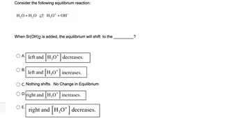 Consider the following equilibrium reaction:
H₂O + H₂O2 H₂O+ + OH¯
When Sr(OH)2 is added, the equilibrium will shift to the
A. left and H₂O* decreases.
left and [H3O+] increases.
B.
C. Nothing shifts. No Change in Equilibrium
D.right and [H3O+] increases.
E.
right and [H3O+] decreases.