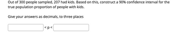 Out of 300 people sampled, 207 had kids. Based on this, construct a 90% confidence interval for the
true population proportion of people with kids.
Give your answers as decimals, to three places
<p<