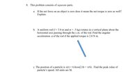 8. This problem consists of separate parts.
a. If the net force on an object is zero does it mean the net torque is zero as well?
Explain.
b. A uniform rod (1 = 3.0 m and m = .5 kg) rotates in a vertical plane about the
horizontal axis passing through the c.m. of the rod. Find the angular
acceleration a of the rod if the applied torque is 2.0 N m.
c. The position of a particle is x(t) = 6.0cos(2.0t + r/6) . Find the peak value of
particle's speed. All units are SI.
