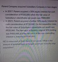 Parent Company acquired Subsidiary Company in two stages:
• In 2017, Parent acquired a 30% equity interest for cash
consideration of P320,000 when the fair value of
Subsidiary's identifiable net assets was P800,000.
• In 2021, Parent acquired a further 50% equity interest for
cash consideration of P750,000. On the acquisition date,
the fair value of Subsidiary's identifiable net assets was
P920,000. The fair value of Parent's original 30% holding
was P400,000 and the fair value of the non-controlling
interest is assessed as P280,000.
NCI is measured at their share of net assets. What is the
amount of goodwill (gain or bargain purchase) from the step
acquisition?
