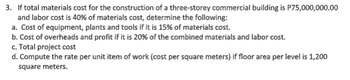 3. If total materials cost for the construction of a three-storey commercial building is P75,000,000.00
and labor cost is 40% of materials cost, determine the following:
a. Cost of equipment, plants and tools if it is 15% of materials cost.
b. Cost of overheads and profit if it is 20% of the combined materials and labor cost.
c. Total project cost
d. Compute the rate per unit item of work (cost per square meters) if floor area per level is 1,200
square meters.