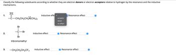 Classify the following substituents according to whether they are electron donors or electron acceptors relative to hydrogen by the resonance and the inductive
mechanisms.
:0:
1.
-CH2CH2CH2N(CH3)2
Br
Inductive effe ✓
Resonance effect
acceptor
donor
no effect
-C-Br
Inductive effect
Resonance effect
2.
Br
tribromomethyl
3.
-CH2CH2CH2CF3
Inductive effect
✪ Resonance effect