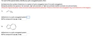 For each of the species below, identify any cyclic conjugated system, then:
A. Determine the number of electrons in a system of cyclic conjugation (zero if no cyclic conjugation).
B. Specify whether the species is "a"-aromatic, "aa"-anti-aromatic, or "na"-non-aromatic (neither aromatic nor anti-aromatic).
(Presume rings to be planar unless structure obviously prevents planarity. If there is more than one conjugated ring, count electrons in the largest.)
1.
CH2
A.Electrons in a cyclic conjugated system. |
B.The compound is (a, aa, or na)
2.
A.Electrons in a cyclic conjugated system.
B.The compound is (a, aa, or na)