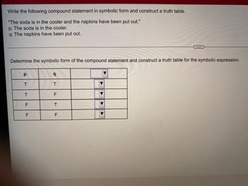 Write the following compound statement in symbolic form and construct a truth table.
"The soda is in the cooler and the napkins have been put out."
p: The soda is in the cooler.
q: The napkins have been put out.
Determine the symbolic form of the compound statement and construct a truth table for the symbolic expression.
р
q
T
T
F
T
F
T
F
F