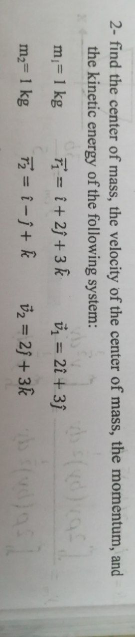 2- find the center of mass, the velocity of the center of mass, the momentum, and
the kinetic energy of the following system:
do f(xd) xaf]
m₁ = 1 kg
T₁=1+2j+3 k
v₁ = 2î+3ĵ
m₂ = 1 kg
T₂ = 1-j+ k
v₂ = 2) + 3k