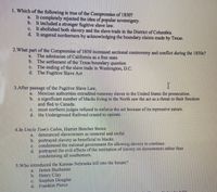 1. Which of the following is true of the Compromise of 1850?
a. It completely rejected the idea of popular sovereignty.
b. It included a stronger fugitive slave law.
c. It abolished both slavery and the slave trade in the District of Columbia.
d. It angered northerners by acknowledging the boundary claims made by Texas.
2.What
part of the Compromise of 1850 increased sectional controversy and conflict during the 1850s?
The admission of California as a free state
b. The settlement of the Texas boundary question
The ending of the slave trade in Washington, D.C.
d. The Fugitive Slave Act
a.
C.
3.After passage of the Fugitive Slave Law,
Mexican authorities extradited runaway slaves to the United States for prosecution.
b. a significant number of blacks living in the North saw the act as a threat to their freedom
and fled to Canada.
most northern judges refused to enforce the act because of its repressive nature.
d. the Underground Railroad ceased to operate.
a.
C.
4.In Uncle Tom's Cabin, Harriet Beecher Stowe
a.
denounced slaveowners as immoral and sinful.
portrayed slavery as beneficial to blacks.
condemned the national government for allowing slavery to continue.
d. portrayed the evil effects of the institution of slavery on slaveowners rather than
condemning all southerners.
b.
C.
5.Who introduced the Kansas-Nebraska bill into the Senate?
James Buchanan
b. Henry Claу
Stephen Douglas
Franklin Pierce
a.
C.
d.
