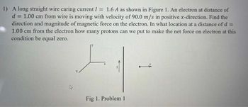 1) A long straight wire caring current / = 1.6 A as shown in Figure 1. An electron at distance of
d= = 1.00 cm from wire is moving with velocity of 90.0 m/s in positive x-direction. Find the
direction and magnitude of magnetic force on the electron. In what location at a distance of d =
1.00 cm from the electron how many protons can we put to make the net force on electron at this
condition be equal zero.
L
Fig 1. Problem 1