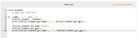 main.py
Load default template...
1 class Student:
# Type your code here
2
3
4 if
name
main ":
initial student = Student()
print(initial_student.get_name(),'/', initial_student.get_gpa( ))
6
initial student.set_name('Felix')
initial student.set gpa(3.7)
print(initial_student.get_name(), '/', initial_student.get_gpa())
8
9
10
