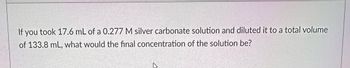 If you took 17.6 mL of a 0.277 M silver carbonate solution and diluted it to a total volume
of 133.8 mL, what would the final concentration of the solution be?