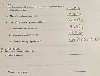 1. Data
1. Record data in ink, with units and correct number of significant figures.
Mass of magnesium
1.
b. Mass of crucible, cover, and beaker
с. Mass of crucible, cover, product, and beaker
i.
after first heating with water
ii. after second heating with water
iii. after third heating (if performed)
II. Calculations
1. Show calculations including units.
a. Mass of product
b. Mass of oxygen reacted
0.0449
54.9639
55.0079
54.2579
54.0289
NOT PERFORMED