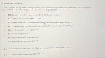 Current Attempt in Progress
A new accountant at Kingbird, Inc. is trying to identify which of the amounts shown below should be reported as the current asset
"Cash and cash equivalents" in the year-end balance sheet, as of April 30, 2025.
1.
2.
3.
4.
5.
6.
7.
8.
$50 of currency and coin in a locked box used for incidental cash transactions.
A $10,100 U.S. Treasury bill, due May 31, 2025.
$250 of April-dated checks that Kingbird has received from customers but not yet deposited.
An $76 check received from a customer in payment of its April account, but postdated to May 1.
$2,500 in the company's checking account.
$4,500 in its savings account.
$50 of prepaid postage in its postage meter.
A $20 IOU from the company receptionist.
(a) What balance should Kingbird report as its "Cash and cash equivalents" balance at April 30, 2025?
Cash and cash equivalents balance at April 30, 2025
$