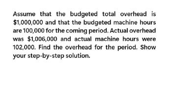 Assume that the budgeted total overhead is
$1,000,000 and that the budgeted machine hours
are 100,000 for the coming period. Actual overhead
was $1,006,000 and actual machine hours were
102,000. Find the overhead for the period. Show
your step-by-step solution.