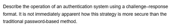 Describe the operation of an authentication system using a challenge-response
format. It is not immediately apparent how this strategy is more secure than the
traditional password-based method.