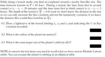 While doing a transit study, you find an exoplanet around a nearby Sun-like star. The
time between transits in P = 45 days. During a transit, the time from first to second
contact is t₂ - t1 = 20 minutes and the time from first to third contact is t3
-
t₁ = 5
hours. The depth of the transit is F = 0.05 (and we don't know the distance to the star
so we can only measure the flux variation and not the luminosity variation; if we knew
the distance this would then translate in ).
8.1 Draw a lightcurve of the transit labeling t₁, t2 and t3 and indicating the % in flux
variation recorded.
8.2 What is the radius of the planet (in meters)?
8.3 What is the semi-major axis of the planet's orbit (in AU)?
NOTE: to answer the last items you need to recall what we have seen in Module 2 about
orbits. You can assume the planet is orbiting in an elliptical orbit.