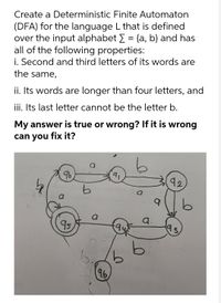 Create a Deterministic Finite Automaton
(DFA) for the language L that is defined
over the input alphabet E = {a, b} and has
all of the following properties:
i. Second and third letters of its words are
the same,
ii. Its words are longer than four letters, and
iii. Its last letter cannot be the letter b.
My answer is true or wrong? If it is wrong
can you fix it?
96
91
92
a
a.
95
9.
96
