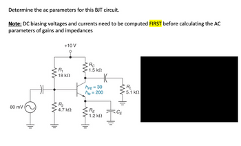 Determine the ac parameters for this BJT circuit.
Note: DC biasing voltages and currents need to be computed FIRST before calculating the AC
parameters of gains and impedances
80 mV
ww
www
+10 V
R₁
18 ΚΩ
R₂
4.7 ΚΩ
ww
Rc
· 1.5 ΚΩ
hFE = 30
hfe
HE
= 200
RE
1.2 ΚΩ
ww11
CE
RL
5.1 ΚΩ