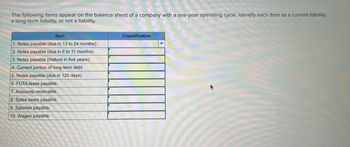 The following items appear on the balance sheet of a company with a one-year operating cycle. Identify each item as a current liability,
a long-term liability, or not a liability.
Item
Classification
1. Notes payable (due in 13 to 24 months).
2. Notes payable (due in 6 to 11 months).
3. Notes payable (mature in five years).
4. Current portion of long-term debt.
5. Notes payable (due in 120 days).
6. FUTA taxes payable.
7. Accounts receivable.
8. Sales taxes payable.
9. Salaries payable.
10. Wages payable.