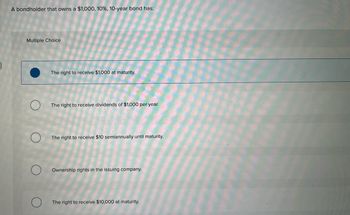 A bondholder that owns a $1,000, 10%, 10-year bond has:
Multiple Choice
The right to receive $1,000 at maturity.
The right to receive dividends of $1,000 per year.
The right to receive $10 semiannually until maturity.
Ownership rights in the issuing company.
The right to receive $10,000 at maturity.