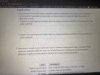 aboratory Report
Ce
a pphys.edugen.wiley.com/html/section_04/lreport.html
ps
PDF's- Google Dr...
NCLEX-RN Prep P..
Home | NurseHub
El Camino College.
D (15) Learn To Day...
A MyStockLife Libra...
Journal | All Entries
V Z-Library. The wo...
Application
1. ECF potassium levels affect resting membrane potential. Hyperkalemia (excessive levels of potassium
in the blood) and hypokalemia (abnormally low blood potassium levels) both affect the function of
nerves and muscles.
o Explain how hyperkalemia will initially affect the resting membrane potential and the generation of an
action potential.
o Explain how hypokalemia will initially affect the resting membrane potential and the generation of an
action potential.
2. Tetrodotoxin, a toxin foynd in puffer fish, acts by inhibiting voltage-gated sodium channels. Eating
improperly prepared puffer fish sushi can be fatal because of interference with action potential
generation. Explain how tetrodotoxin interferes with action potential generation.
SAVE
PDF VERSION
Click or tap the Save
Click or tap the PDF button if you wish to create
button to save your
a version that can be emailed.
lab report.
Save the PDF by using the save feature of your
