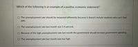 Which of the following is an example of a positive economic statement?
O The unemployment rate should be measured differently because it doesn't include students who can't find
jobs.
The unemployment rate last month was 5.4 percent.
O Because of the high unemployment rate last month the government should increase government spending.
O The unemployment rate last month was too high.

