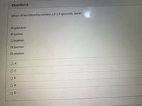 D
Question 6
Which of the following contains a B-1,4-glycosidic bond?
A) galactose
B) lactose
C) maltose
D) sucrose
E) amylose
O A
O E
O B
D
