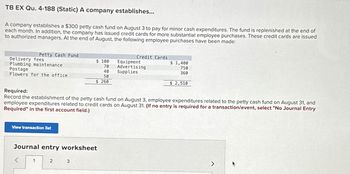 TB EX Qu. 4-188 (Static) A company establishes...
A company establishes a $300 petty cash fund on August 3 to pay for minor cash expenditures. The fund is replenished at the end of
each month. In addition, the company has issued credit cards for more substantial employee purchases. These credit cards are issued
to authorized managers. At the end of August, the following employee purchases have been made:
Petty Cash Fund
Delivery fees
Plumbing maintenance
Postage
Flowers for the office
View transaction list
1
Journal entry worksheet
$ 100
70
40
50
$ 260
2
Required:
Record the establishment of the petty cash fund on August 3, employee expenditures related to the petty cash fund on August 31, and
employee expenditures related credit cards on August 31. (If no entry is required for a transaction/event, select "No Journal Entry
Required" in the first account field.)
3
Credit Cards
Equipment
Advertising
Supplies
$1,400
750
360
$2,510