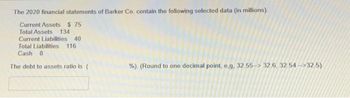 The 2020 financial statements of Barker Co. contain the following selected data (in millions).
Current Assets $ 75
Total Assets 134
Current Liabilities 40
Total Liabilities 116
Cash 8
The debt to assets ratio is (
%). (Round to one decimal point, e,g, 32.55-32.6, 32.54-32.5)